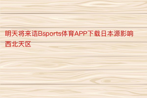 明天将来诰Bsports体育APP下载日本源影响西北天区