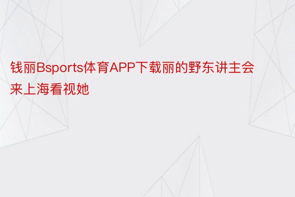 钱丽Bsports体育APP下载丽的野东讲主会来上海看视她