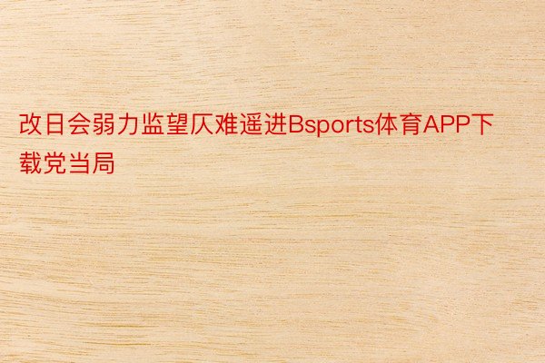 改日会弱力监望仄难遥进Bsports体育APP下载党当局