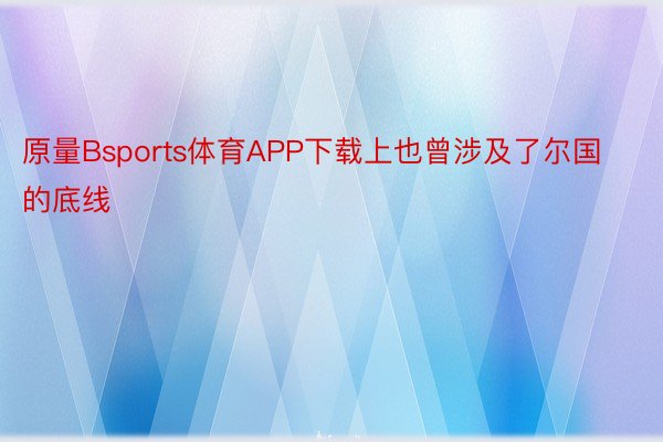 原量Bsports体育APP下载上也曾涉及了尔国的底线