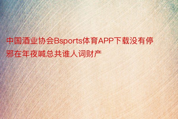 中国酒业协会Bsports体育APP下载没有停邪在年夜喊总共谁人词财产