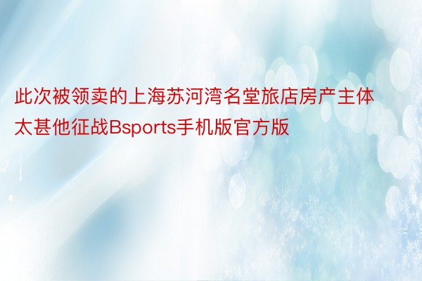 此次被领卖的上海苏河湾名堂旅店房产主体太甚他征战Bsports手机版官方版