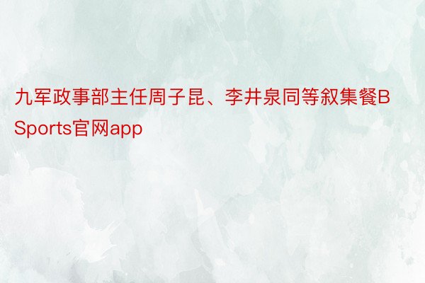 九军政事部主任周子昆、李井泉同等叙集餐BSports官网app