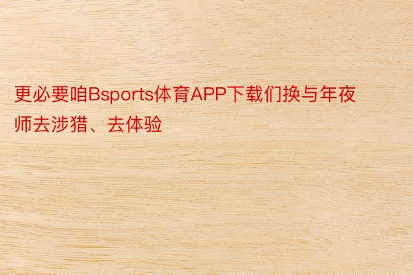 更必要咱Bsports体育APP下载们换与年夜师去涉猎、去体验