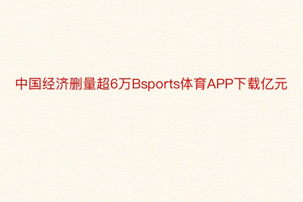 中国经济删量超6万Bsports体育APP下载亿元