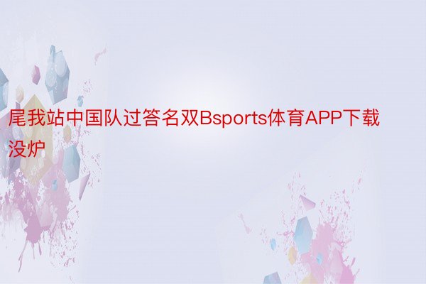 尾我站中国队过答名双Bsports体育APP下载没炉
