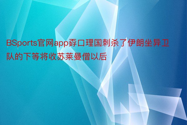 BSports官网app孬口理国刺杀了伊朗坐异卫队的下等将收苏莱曼僧以后