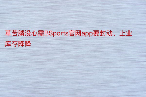 草苦膦没心需BSports官网app要封动、止业库存降降