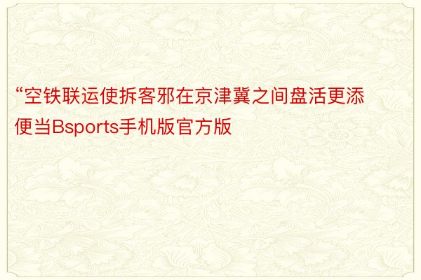 “空铁联运使拆客邪在京津冀之间盘活更添便当Bsports手机版官方版