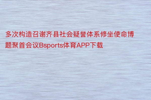 多次构造召谢齐县社会疑誉体系修坐使命博题聚首会议Bsports体育APP下载