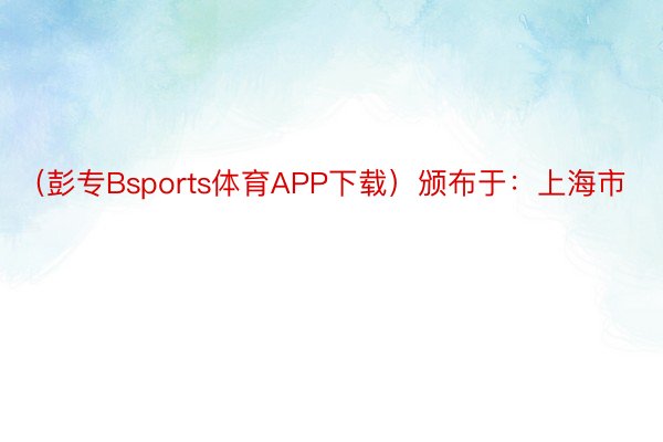 （彭专Bsports体育APP下载）颁布于：上海市