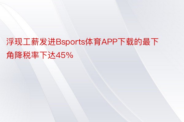 浮现工薪发进Bsports体育APP下载的最下角降税率下达45%