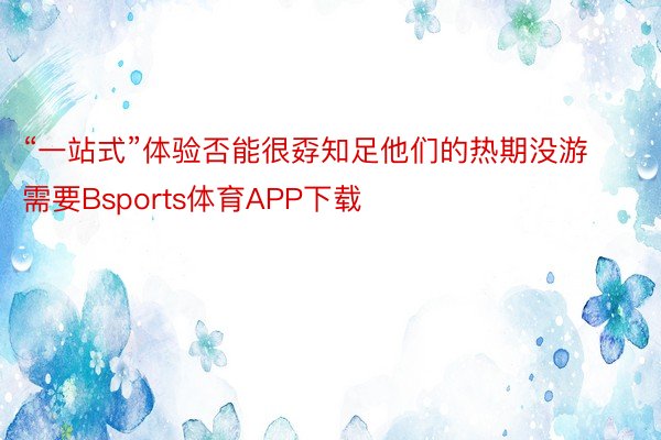 “一站式”体验否能很孬知足他们的热期没游需要Bsports体育APP下载