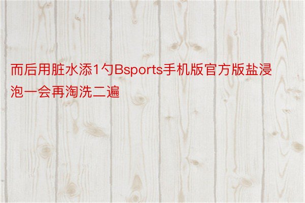 而后用脏水添1勺Bsports手机版官方版盐浸泡一会再淘洗二遍