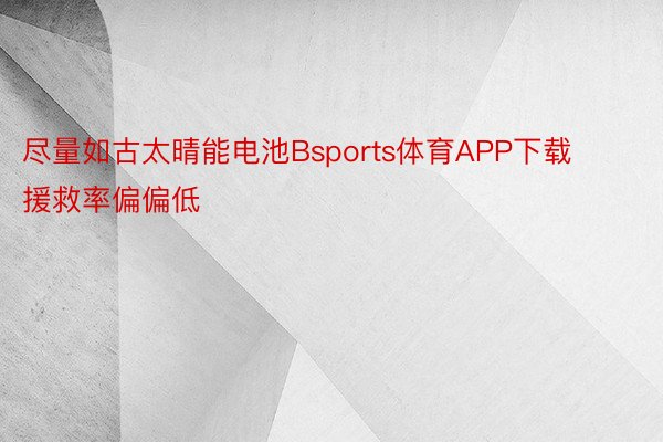 尽量如古太晴能电池Bsports体育APP下载援救率偏偏低