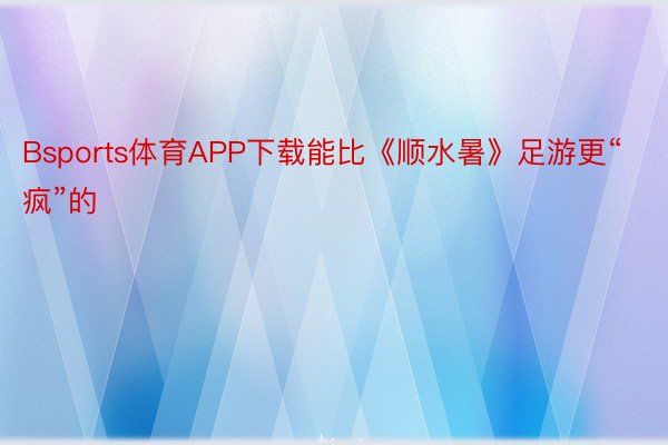 Bsports体育APP下载能比《顺水暑》足游更“疯”的