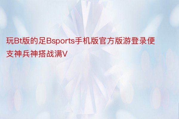 玩Bt版的足Bsports手机版官方版游登录便支神兵神搭战满V