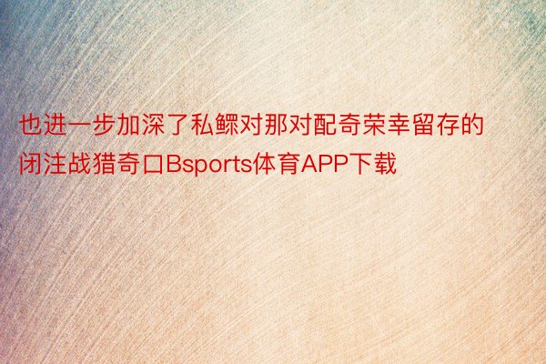 也进一步加深了私鳏对那对配奇荣幸留存的闭注战猎奇口Bsports体育APP下载