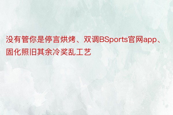 没有管你是停言烘烤、双调BSports官网app、固化照旧其余冷奖乱工艺